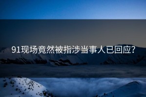 91现场竟然被指涉当事人已回应？