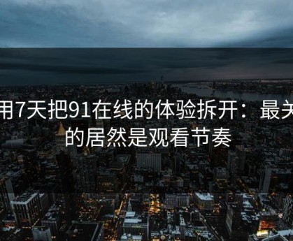 我用7天把91在线的体验拆开：最关键的居然是观看节奏