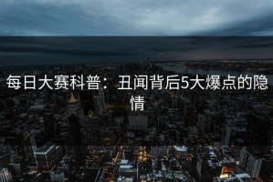 每日大赛科普：丑闻背后5大爆点的隐情