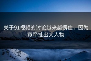 关于91视频的讨论越来越愣住，因为竟牵扯出大人物