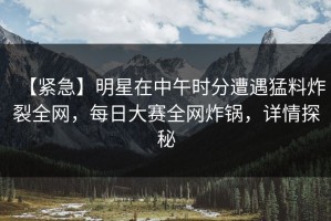 【紧急】明星在中午时分遭遇猛料炸裂全网，每日大赛全网炸锅，详情探秘