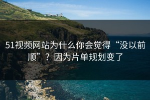 51视频网站为什么你会觉得“没以前顺”？因为片单规划变了