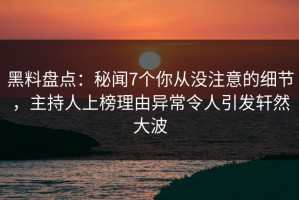 黑料盘点：秘闻7个你从没注意的细节，主持人上榜理由异常令人引发轩然大波