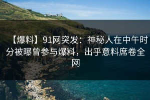 【爆料】91网突发：神秘人在中午时分被曝曾参与爆料，出乎意料席卷全网