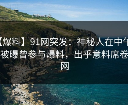 【爆料】91网突发：神秘人在中午时分被曝曾参与爆料，出乎意料席卷全网