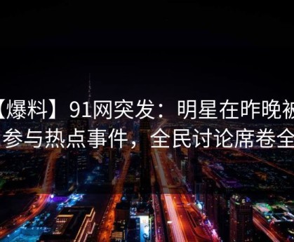 【爆料】91网突发：明星在昨晚被曝曾参与热点事件，全民讨论席卷全网