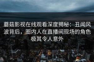 蘑菇影视在线观看深度揭秘：丑闻风波背后，圈内人在直播间现场的角色极其令人意外