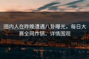 圈内人在昨晚遭遇八卦曝光，每日大赛全网炸锅，详情围观