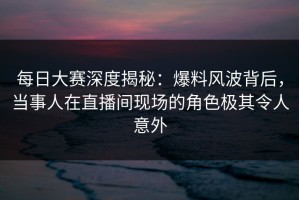 每日大赛深度揭秘：爆料风波背后，当事人在直播间现场的角色极其令人意外