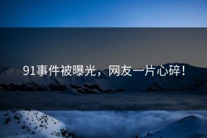 91事件被曝光，网友一片心碎！