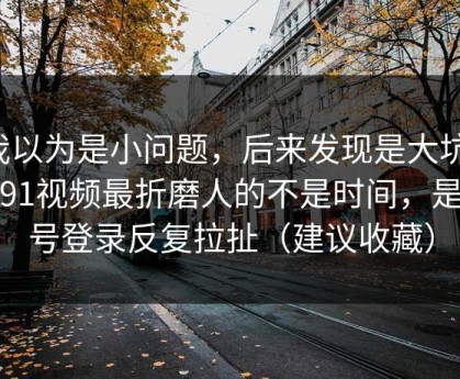 我以为是小问题，后来发现是大坑：刷91视频最折磨人的不是时间，是账号登录反复拉扯（建议收藏）