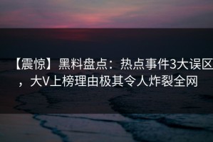 【震惊】黑料盘点：热点事件3大误区，大V上榜理由极其令人炸裂全网