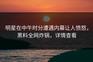 明星在中午时分遭遇内幕让人愤怒，黑料全网炸锅，详情查看