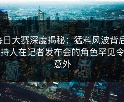 每日大赛深度揭秘：猛料风波背后，主持人在记者发布会的角色罕见令人意外