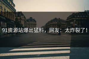 91资源站爆出猛料，网友：太炸裂了！