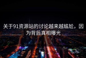 关于91资源站的讨论越来越尴尬，因为背后真相曝光