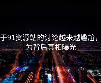 关于91资源站的讨论越来越尴尬，因为背后真相曝光