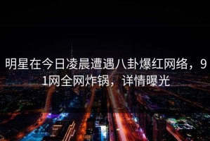 明星在今日凌晨遭遇八卦爆红网络，91网全网炸锅，详情曝光
