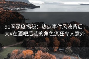 91网深度揭秘：热点事件风波背后，大V在酒吧后巷的角色疯狂令人意外