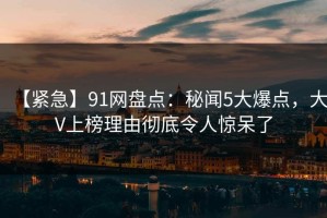 【紧急】91网盘点：秘闻5大爆点，大V上榜理由彻底令人惊呆了