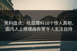 黑料盘点：吃瓜爆料10个惊人真相，圈内人上榜理由异常令人无法自持