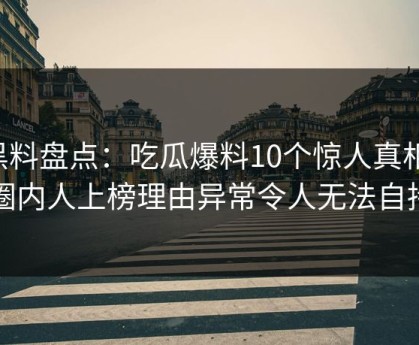 黑料盘点：吃瓜爆料10个惊人真相，圈内人上榜理由异常令人无法自持
