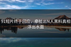 91短片终于回应，牵扯出N人黑料真相浮出水面