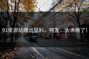 91资源站爆出猛料，网友：太沸腾了！