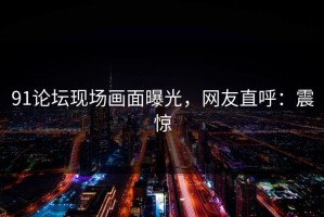 91论坛现场画面曝光，网友直呼：震惊