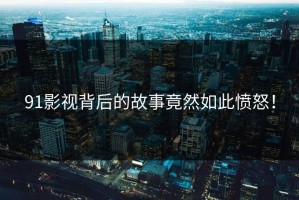 91影视背后的故事竟然如此愤怒！