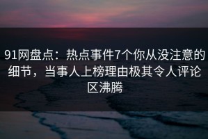 91网盘点：热点事件7个你从没注意的细节，当事人上榜理由极其令人评论区沸腾