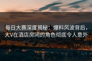 每日大赛深度揭秘：爆料风波背后，大V在酒店房间的角色彻底令人意外