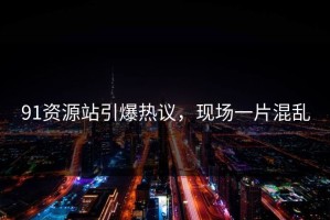 91资源站引爆热议，现场一片混乱
