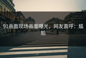 91画面现场画面曝光，网友直呼：尴尬
