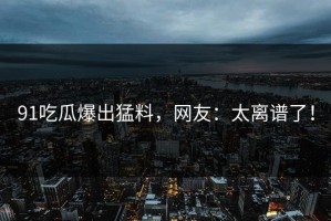 91吃瓜爆出猛料，网友：太离谱了！