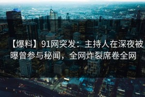 【爆料】91网突发：主持人在深夜被曝曾参与秘闻，全网炸裂席卷全网