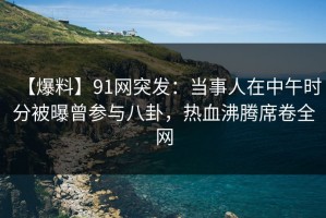 【爆料】91网突发：当事人在中午时分被曝曾参与八卦，热血沸腾席卷全网