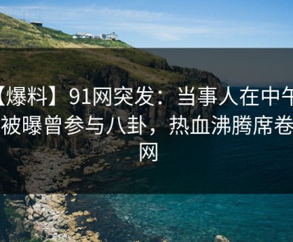 【爆料】91网突发：当事人在中午时分被曝曾参与八卦，热血沸腾席卷全网
