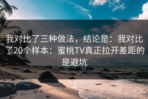 我对比了三种做法，结论是：我对比了20个样本：蜜桃TV真正拉开差距的是避坑