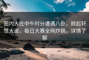 圈内人在中午时分遭遇八卦，掀起轩然大波，每日大赛全网炸锅，详情了解