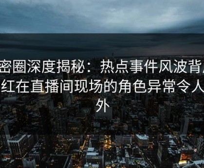 微密圈深度揭秘：热点事件风波背后，网红在直播间现场的角色异常令人意外
