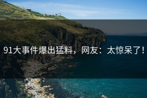 91大事件爆出猛料，网友：太惊呆了！