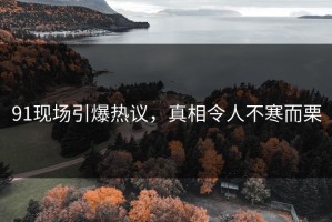 91现场引爆热议，真相令人不寒而栗
