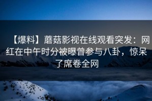 【爆料】蘑菇影视在线观看突发：网红在中午时分被曝曾参与八卦，惊呆了席卷全网