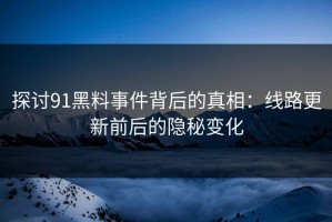 探讨91黑料事件背后的真相：线路更新前后的隐秘变化