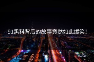 91黑料背后的故事竟然如此爆笑！