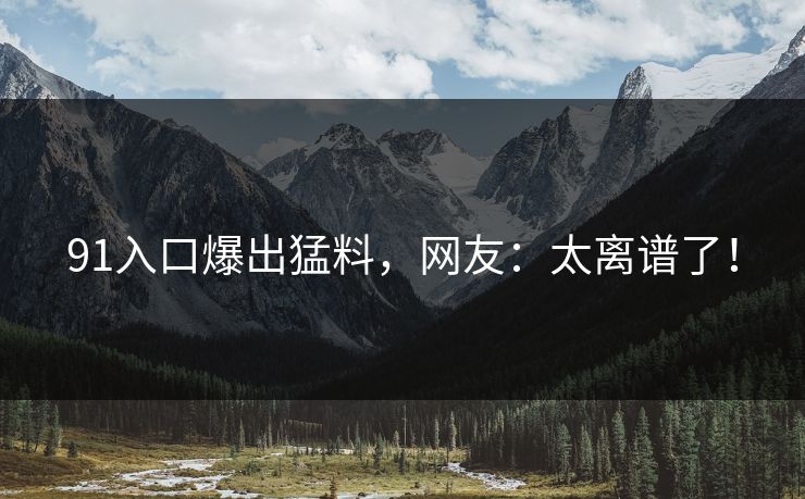 91入口爆出猛料，网友：太离谱了！