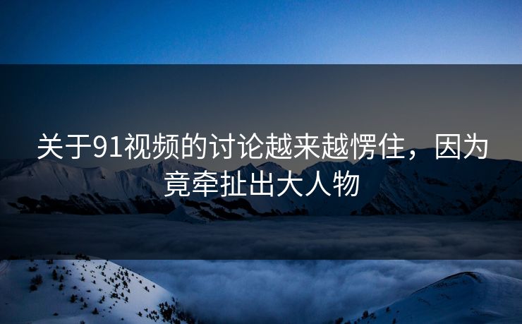 关于91视频的讨论越来越愣住，因为竟牵扯出大人物