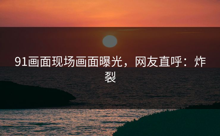 91画面现场画面曝光，网友直呼：炸裂