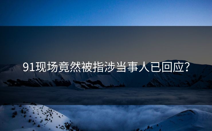 91现场竟然被指涉当事人已回应？